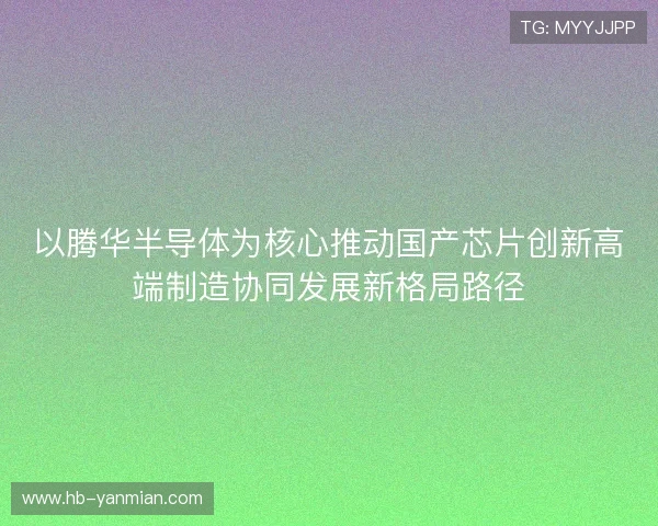 以腾华半导体为核心推动国产芯片创新高端制造协同发展新格局路径